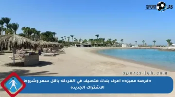 «فرصة مميزة» اعرف بلدك هتصيف في الغردقة بأقل سعر وشروط الاشتراك الجديدة